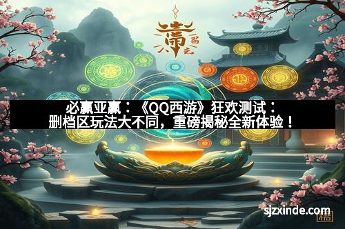 必赢亚赢：《QQ西游》狂欢测试：删档区玩法大不同，重磅揭秘全新体验！